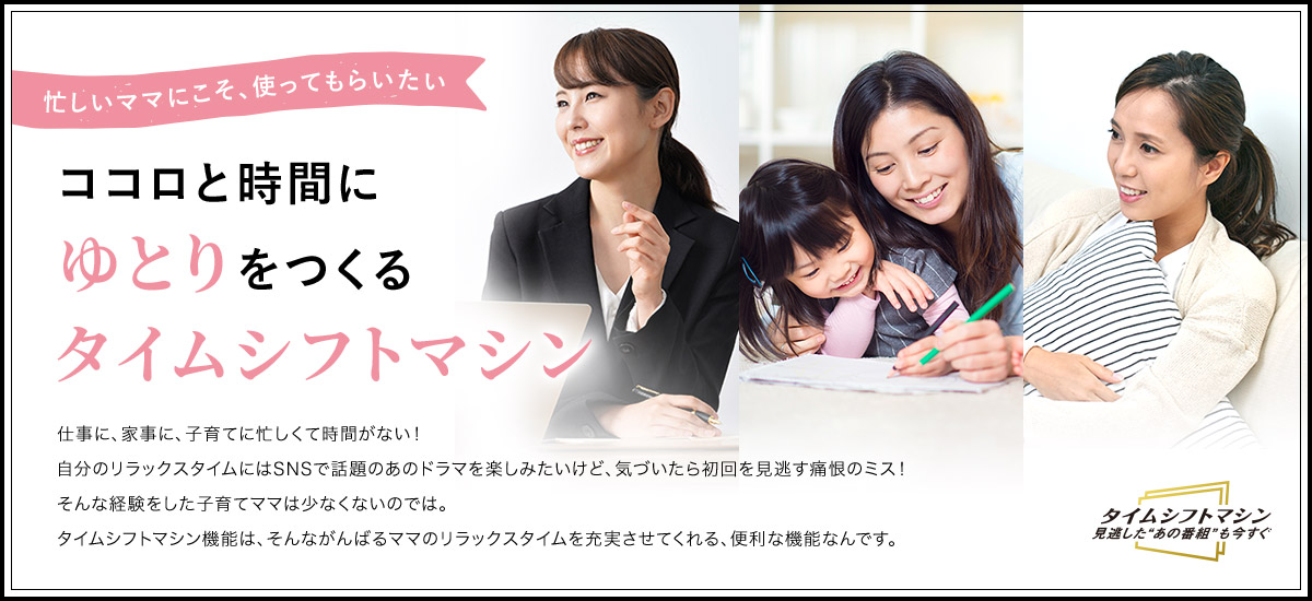 忙しいママにこそ、つかってもらいたい ココロと時間にゆとりをつくるタイムシフトマシン 仕事に、家事に、子育てに忙しくて時間がない!自分のリラックスタイムにはSNSで話題のあのドラマを楽しみたいけど、気づいたら初回を見逃す痛恨のミス!そんな経験をした子育てママは少なくないのでは。タイムシフトマシン機能は、そんながんばるママのリラックスタイムを充実させてくれる、便利な機能なんです。
