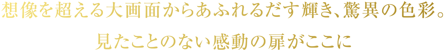 想像を超える大画面からあふれるだす輝き、驚異の色彩。見たことのない感動の扉がここに